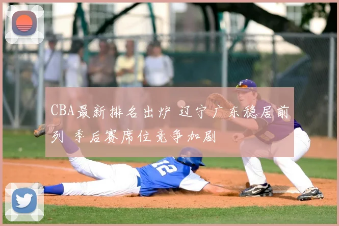 CBA最新排名出炉 辽宁广东稳居前列 季后赛席位竞争加剧