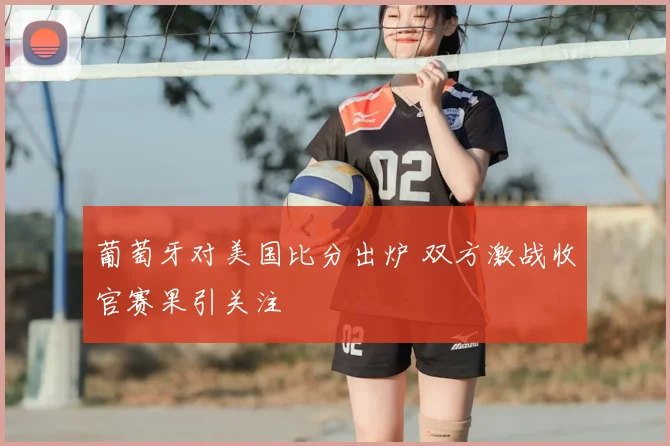 葡萄牙对美国比分出炉 双方激战收官赛果引关注