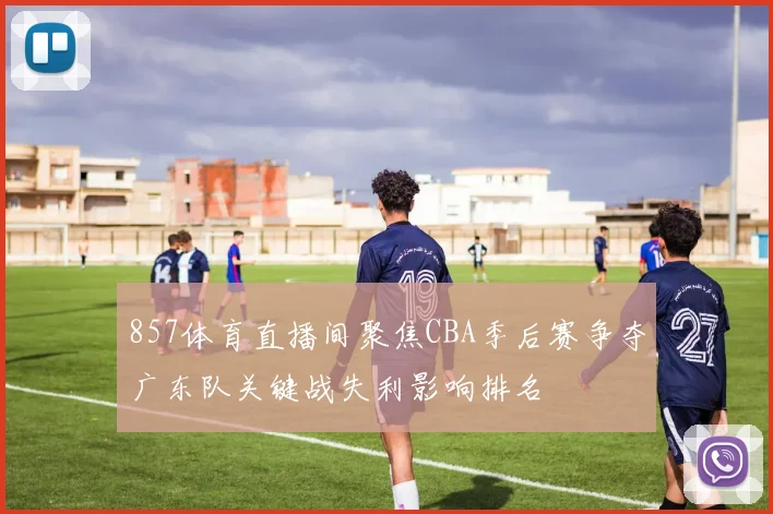 857体育直播间聚焦CBA季后赛争夺广东队关键战失利影响排名