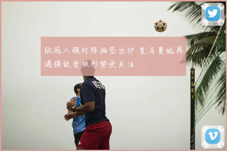 欧冠八强对阵抽签出炉 皇马曼城再遇强敌晋级形势受关注