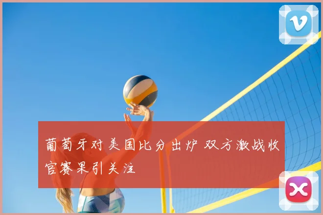 葡萄牙对美国比分出炉 双方激战收官赛果引关注