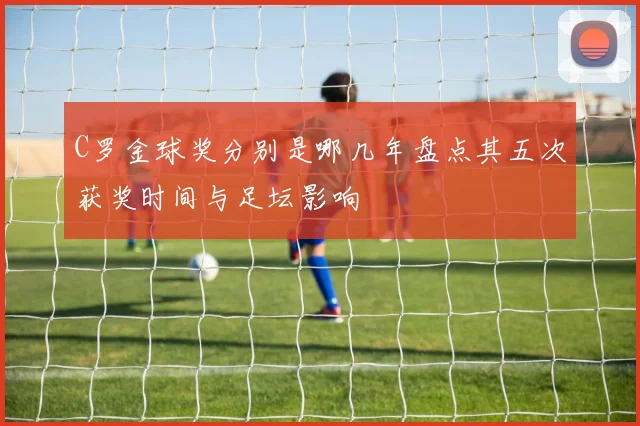 C罗金球奖分别是哪几年盘点其五次获奖时间与足坛影响