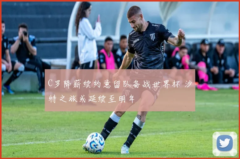C罗降薪续约意留队备战世界杯 沙特之旅或延续至明年