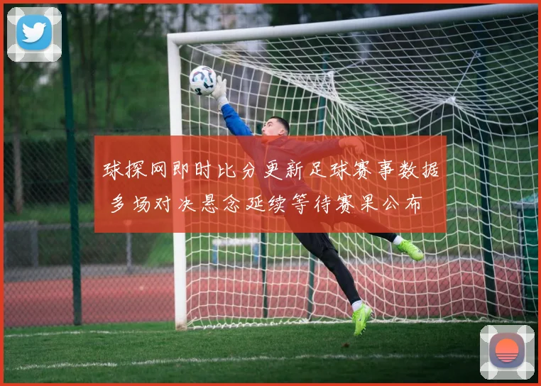 球探网即时比分更新足球赛事数据 多场对决悬念延续等待赛果公布