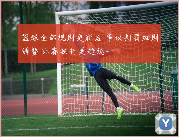 篮球全部规则更新后 争议判罚细则调整 比赛执行更趋统一