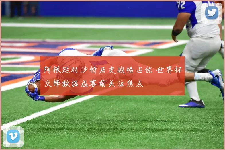 阿根廷对沙特历史战绩占优 世界杯交锋数据成赛前关注焦点