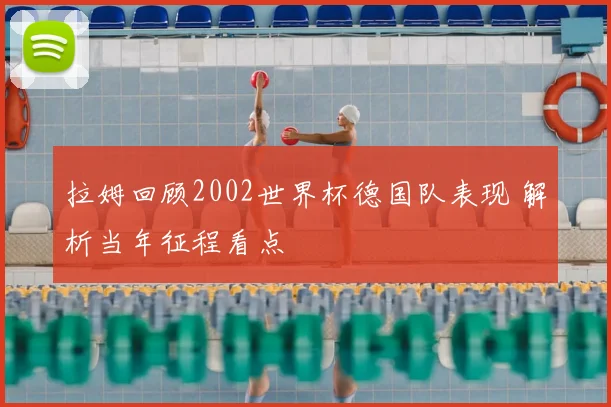 拉姆回顾2002世界杯德国队表现 解析当年征程看点