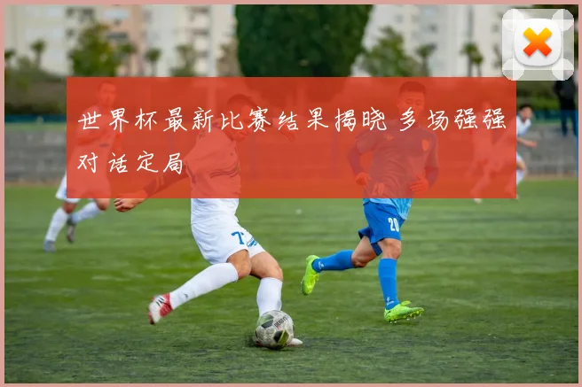 世界杯最新比赛结果揭晓 多场强强对话定局