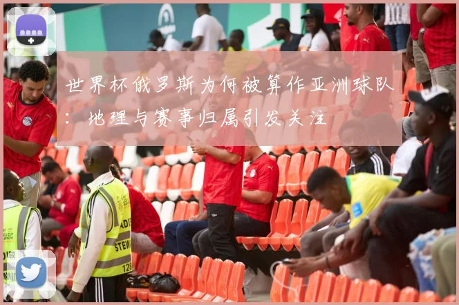 世界杯俄罗斯为何被算作亚洲球队：地理与赛事归属引发关注