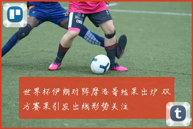 世界杯伊朗对阵摩洛哥结果出炉 双方赛果引发出线形势关注